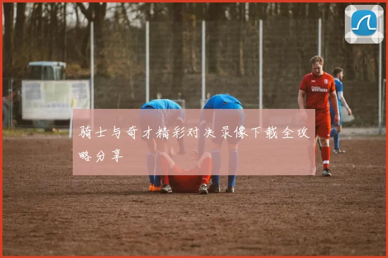 骑士与奇才精彩对决录像下载全攻略分享