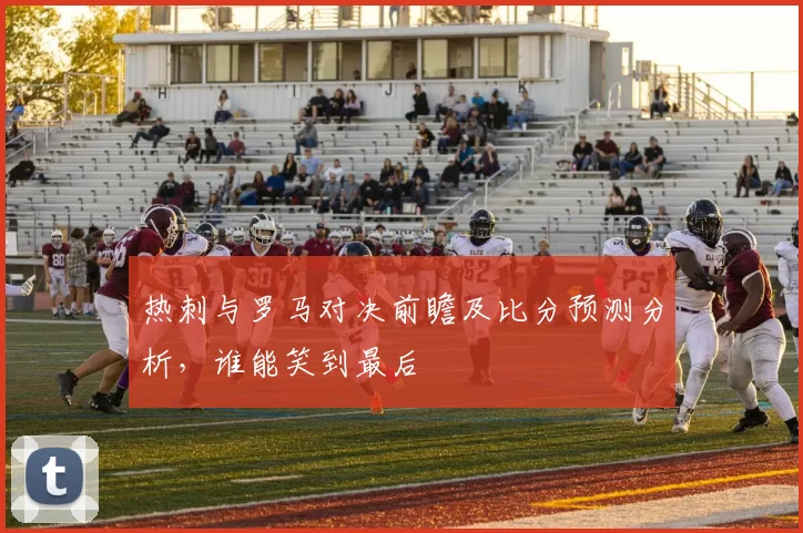 热刺与罗马对决前瞻及比分预测分析，谁能笑到最后