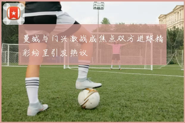 曼城与门兴激战成焦点双方进球精彩纷呈引发热议