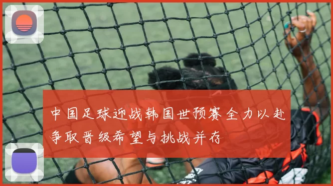 中国足球迎战韩国世预赛全力以赴争取晋级希望与挑战并存
