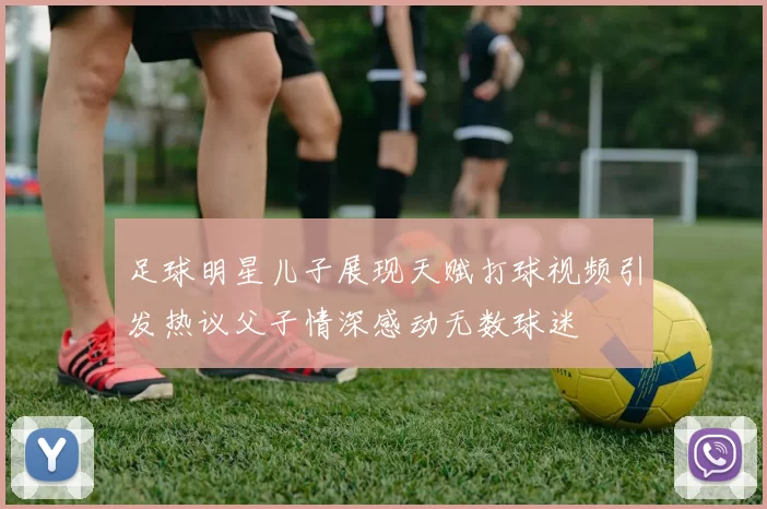 足球明星儿子展现天赋打球视频引发热议父子情深感动无数球迷