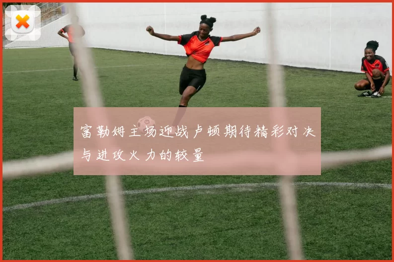 富勒姆主场迎战卢顿期待精彩对决与进攻火力的较量