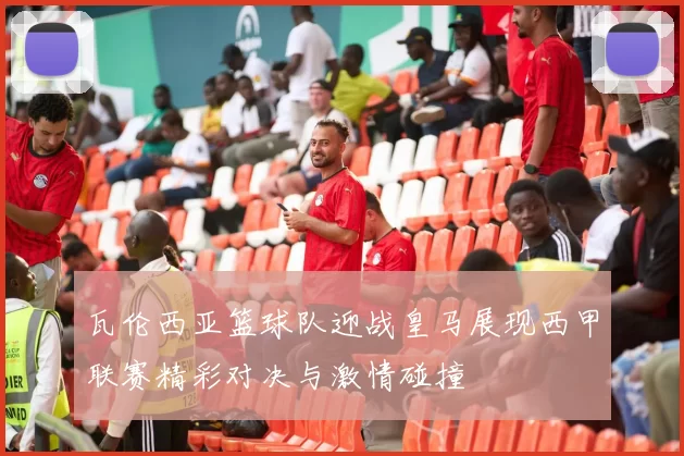 瓦伦西亚篮球队迎战皇马展现西甲联赛精彩对决与激情碰撞