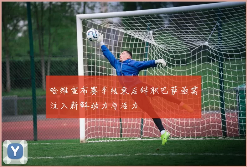 哈维宣布赛季结束后辞职巴萨亟需注入新鲜动力与活力